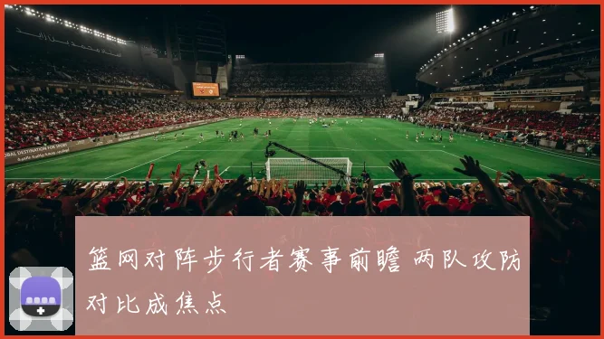 篮网对阵步行者赛事前瞻 两队攻防对比成焦点