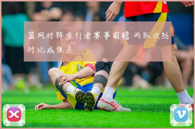 篮网对阵步行者赛事前瞻 两队攻防对比成焦点