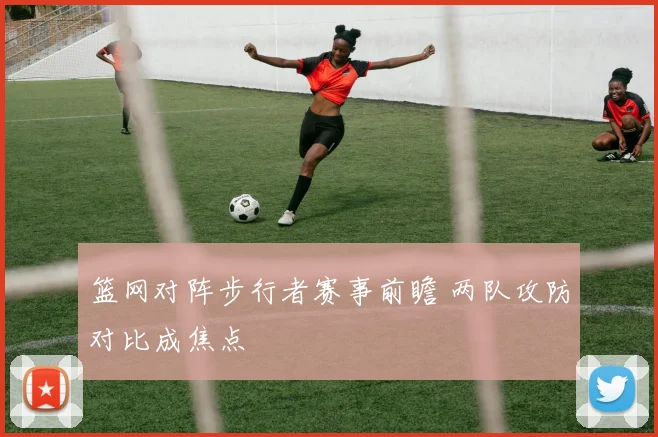 篮网对阵步行者赛事前瞻 两队攻防对比成焦点
