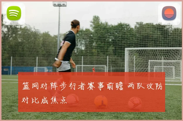 篮网对阵步行者赛事前瞻 两队攻防对比成焦点