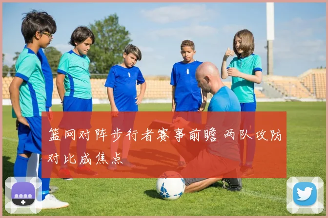 篮网对阵步行者赛事前瞻 两队攻防对比成焦点