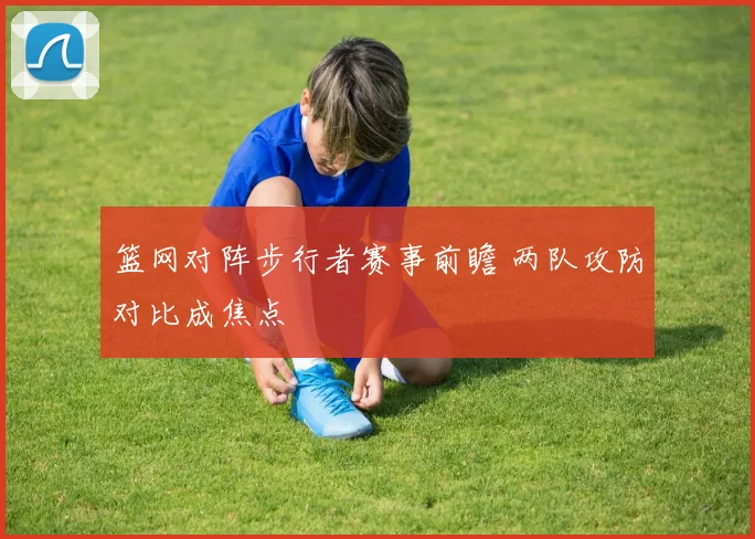 篮网对阵步行者赛事前瞻 两队攻防对比成焦点