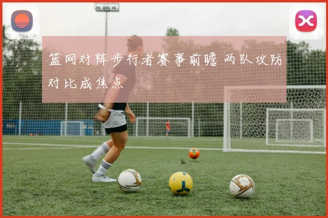 篮网对阵步行者赛事前瞻 两队攻防对比成焦点