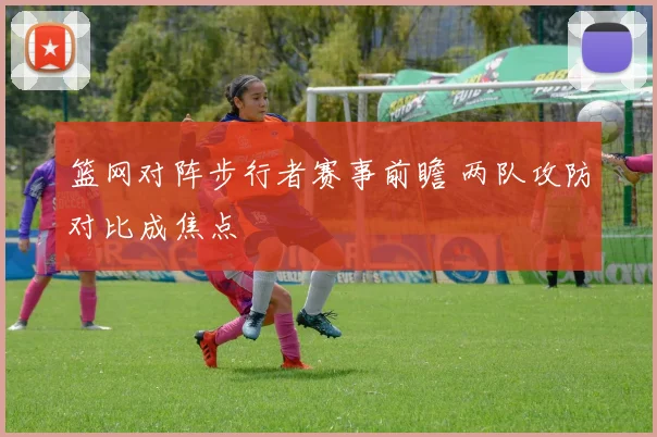 篮网对阵步行者赛事前瞻 两队攻防对比成焦点