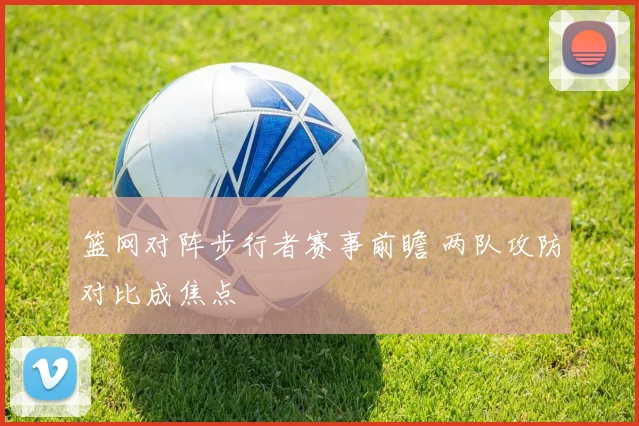 篮网对阵步行者赛事前瞻 两队攻防对比成焦点