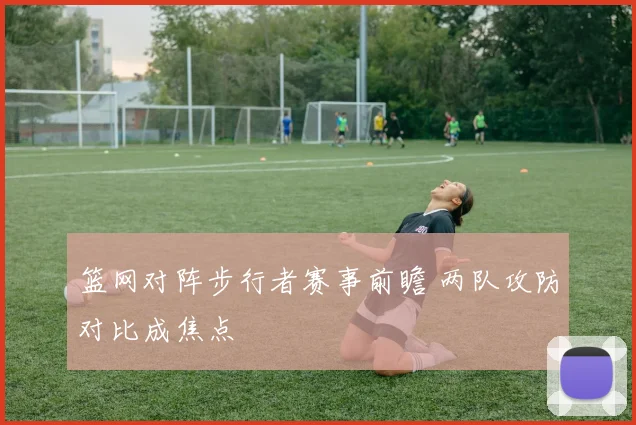 篮网对阵步行者赛事前瞻 两队攻防对比成焦点