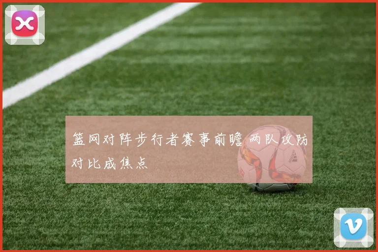 篮网对阵步行者赛事前瞻 两队攻防对比成焦点