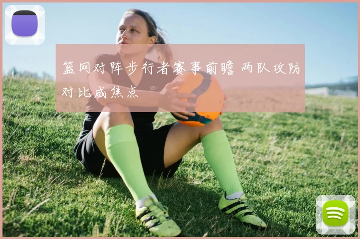 篮网对阵步行者赛事前瞻 两队攻防对比成焦点