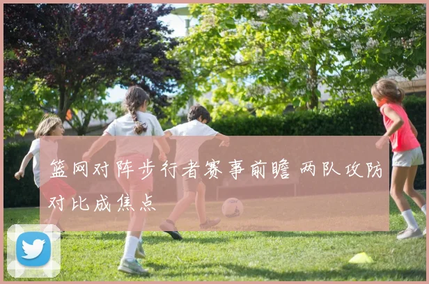 篮网对阵步行者赛事前瞻 两队攻防对比成焦点