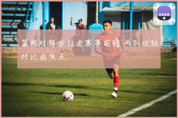 篮网对阵步行者赛事前瞻 两队攻防对比成焦点