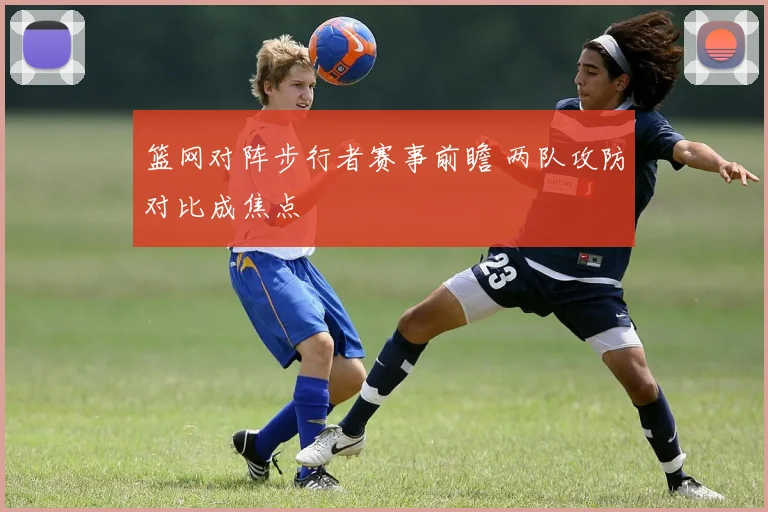 篮网对阵步行者赛事前瞻 两队攻防对比成焦点