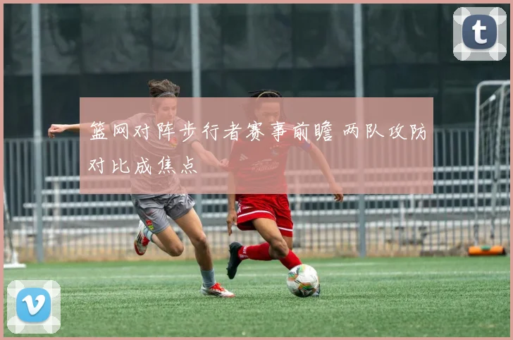 篮网对阵步行者赛事前瞻 两队攻防对比成焦点