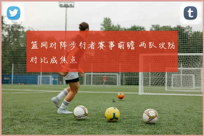 篮网对阵步行者赛事前瞻 两队攻防对比成焦点