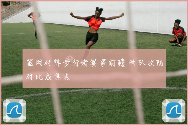 篮网对阵步行者赛事前瞻 两队攻防对比成焦点