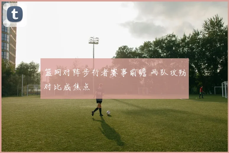 篮网对阵步行者赛事前瞻 两队攻防对比成焦点