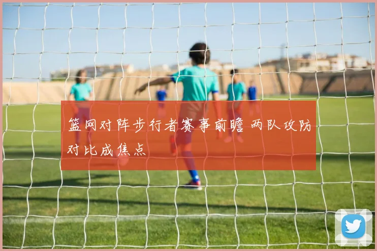 篮网对阵步行者赛事前瞻 两队攻防对比成焦点