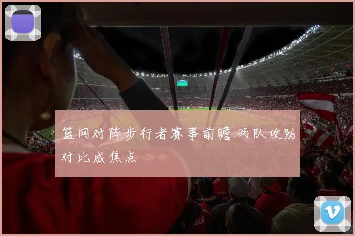 篮网对阵步行者赛事前瞻 两队攻防对比成焦点