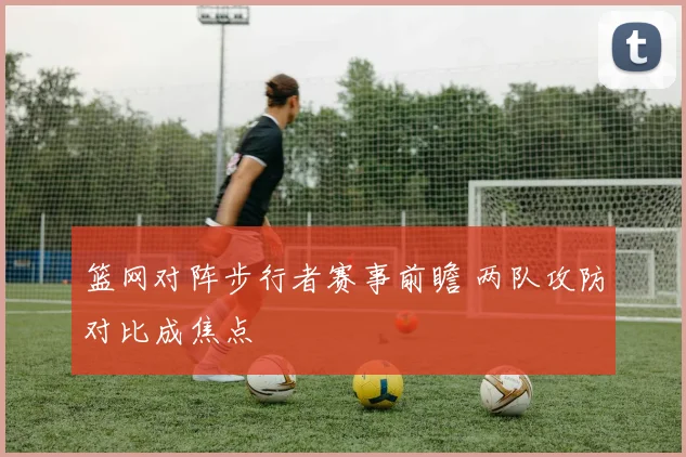 篮网对阵步行者赛事前瞻 两队攻防对比成焦点