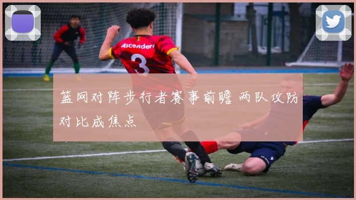 篮网对阵步行者赛事前瞻 两队攻防对比成焦点