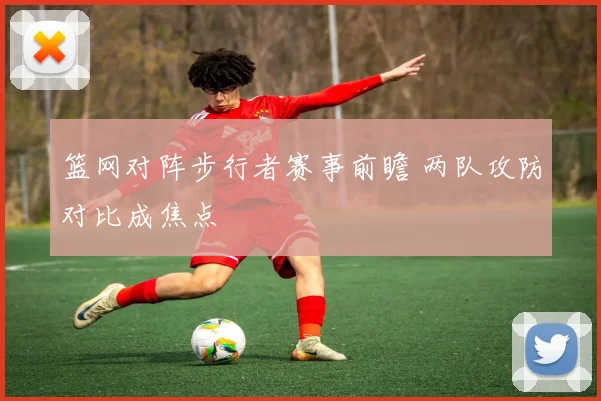 篮网对阵步行者赛事前瞻 两队攻防对比成焦点