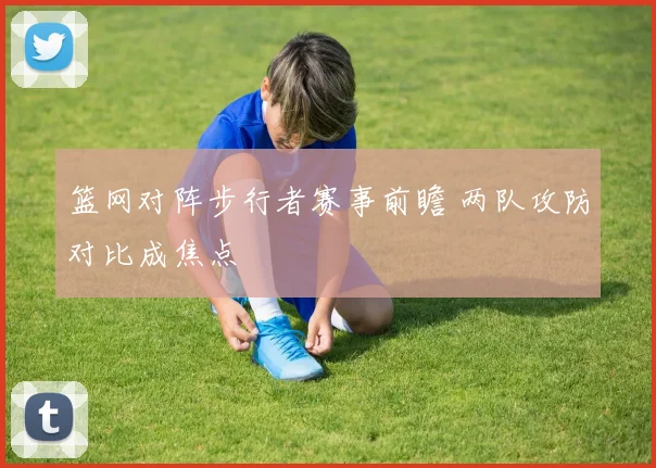 篮网对阵步行者赛事前瞻 两队攻防对比成焦点