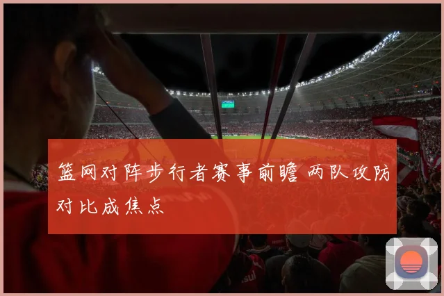 篮网对阵步行者赛事前瞻 两队攻防对比成焦点