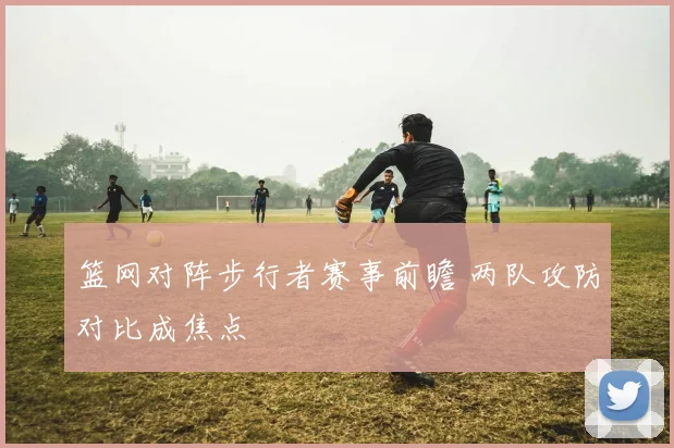 篮网对阵步行者赛事前瞻 两队攻防对比成焦点