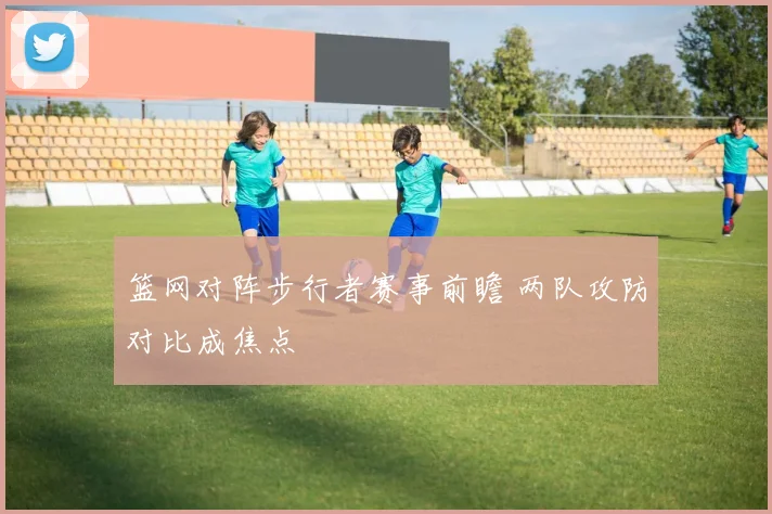 篮网对阵步行者赛事前瞻 两队攻防对比成焦点