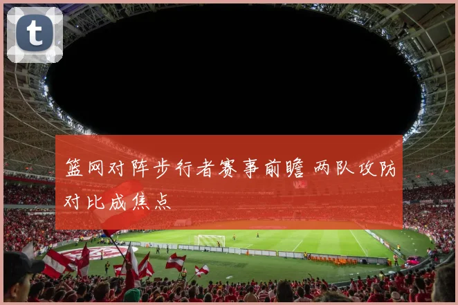 篮网对阵步行者赛事前瞻 两队攻防对比成焦点