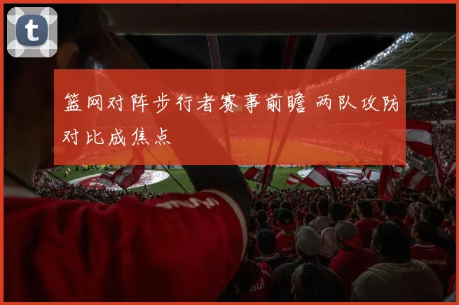 篮网对阵步行者赛事前瞻 两队攻防对比成焦点