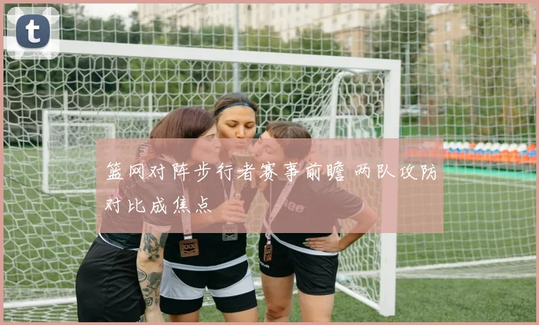 篮网对阵步行者赛事前瞻 两队攻防对比成焦点