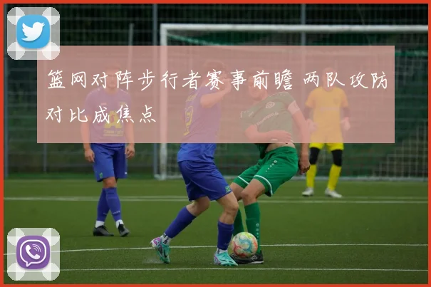 篮网对阵步行者赛事前瞻 两队攻防对比成焦点