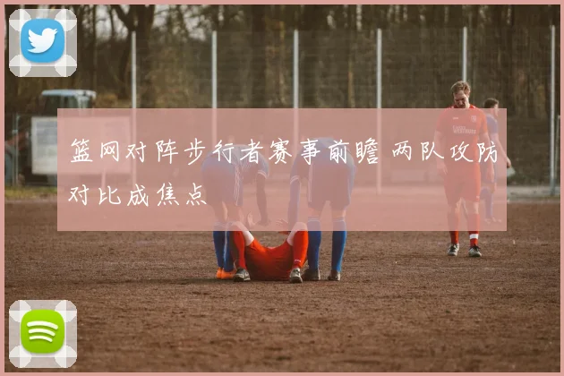 篮网对阵步行者赛事前瞻 两队攻防对比成焦点