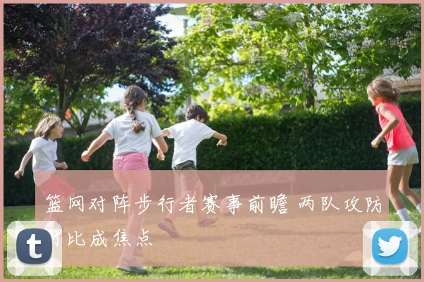 篮网对阵步行者赛事前瞻 两队攻防对比成焦点