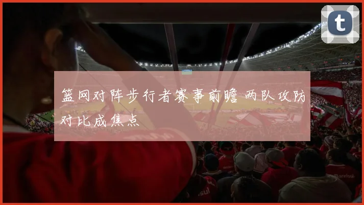 篮网对阵步行者赛事前瞻 两队攻防对比成焦点