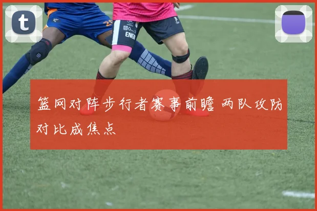 篮网对阵步行者赛事前瞻 两队攻防对比成焦点