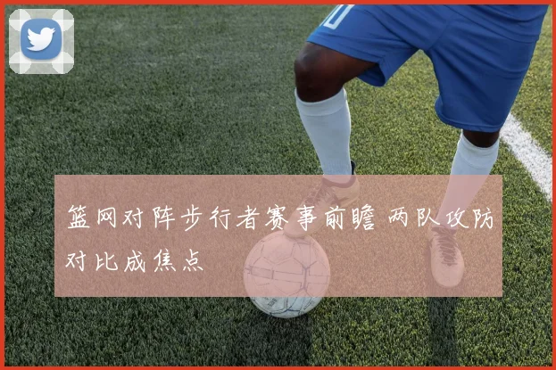 篮网对阵步行者赛事前瞻 两队攻防对比成焦点
