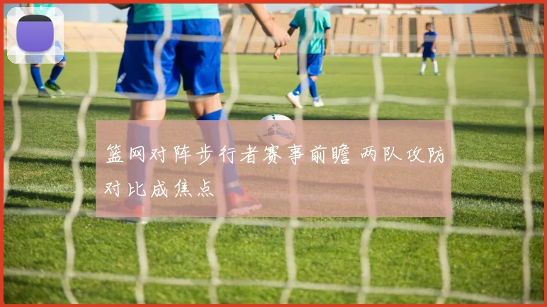 篮网对阵步行者赛事前瞻 两队攻防对比成焦点