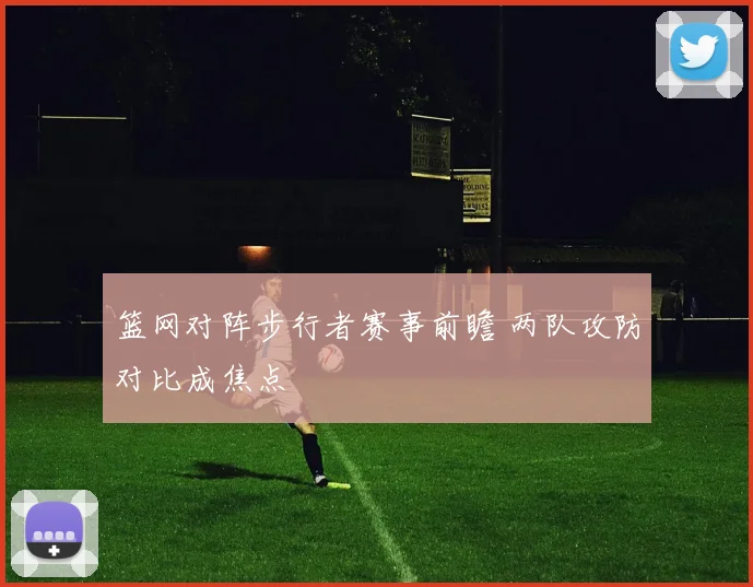 篮网对阵步行者赛事前瞻 两队攻防对比成焦点