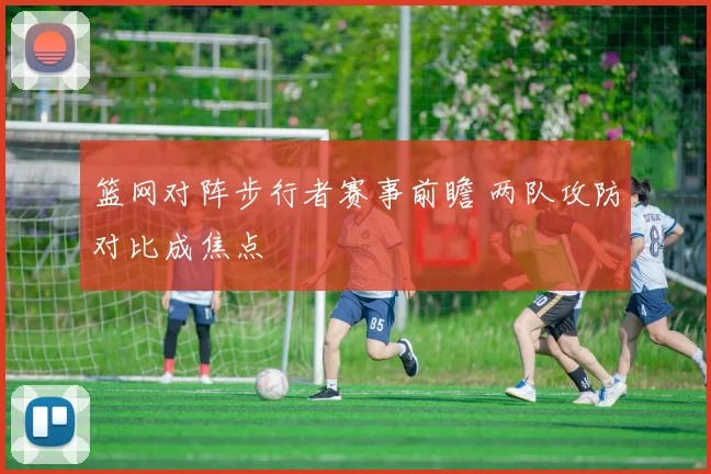 篮网对阵步行者赛事前瞻 两队攻防对比成焦点