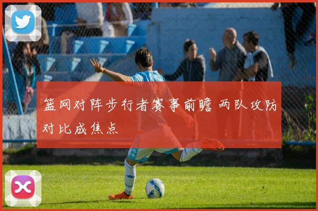 篮网对阵步行者赛事前瞻 两队攻防对比成焦点