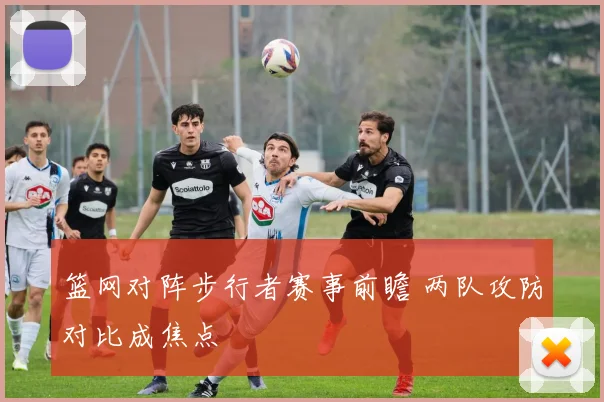 篮网对阵步行者赛事前瞻 两队攻防对比成焦点