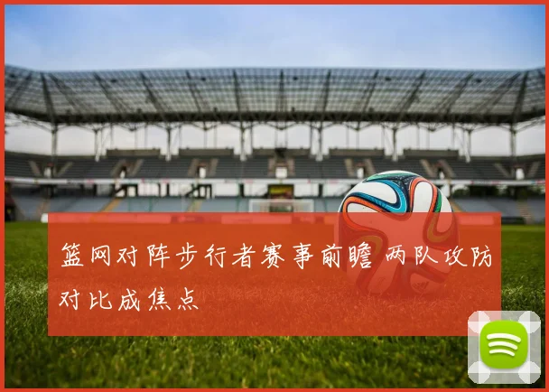 篮网对阵步行者赛事前瞻 两队攻防对比成焦点