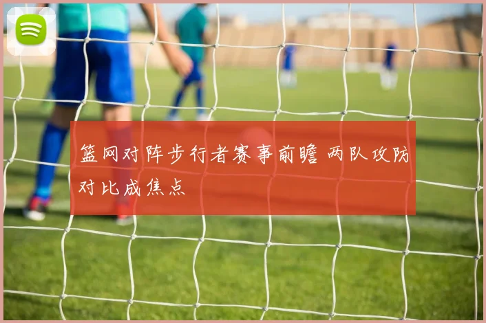 篮网对阵步行者赛事前瞻 两队攻防对比成焦点