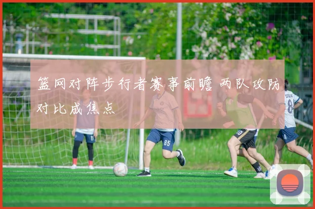 篮网对阵步行者赛事前瞻 两队攻防对比成焦点