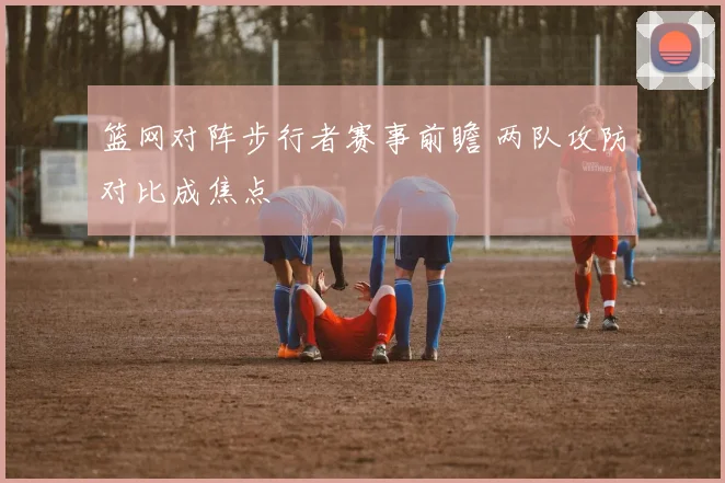 篮网对阵步行者赛事前瞻 两队攻防对比成焦点