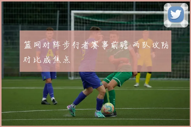 篮网对阵步行者赛事前瞻 两队攻防对比成焦点
