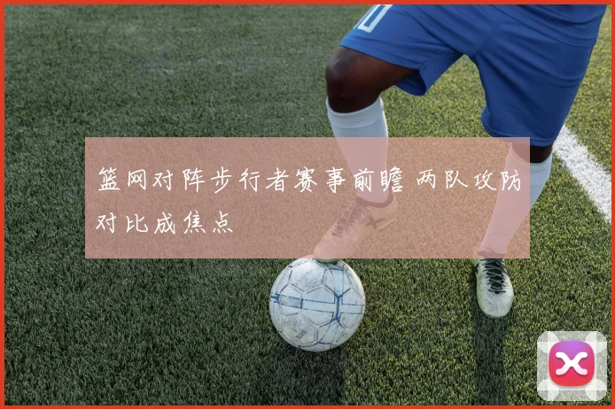 篮网对阵步行者赛事前瞻 两队攻防对比成焦点