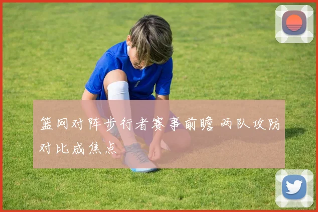 篮网对阵步行者赛事前瞻 两队攻防对比成焦点