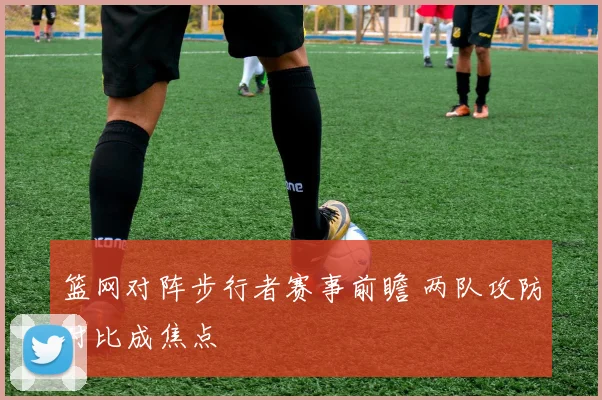 篮网对阵步行者赛事前瞻 两队攻防对比成焦点